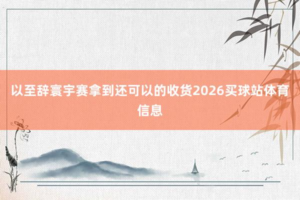 以至辞寰宇赛拿到还可以的收货2026买球站体育信息