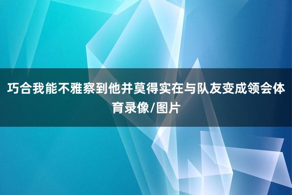 巧合我能不雅察到他并莫得实在与队友变成领会体育录像/图片
