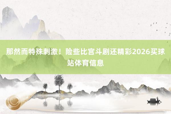 那然而特殊刺激！险些比宫斗剧还精彩2026买球站体育信息