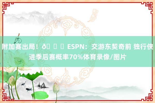 附加赛出局！👀ESPN：交游东契奇前 独行侠进季后赛概率70%体育录像/图片