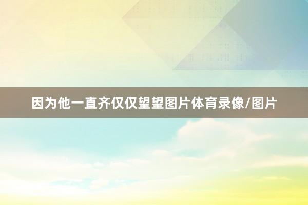 因为他一直齐仅仅望望图片体育录像/图片