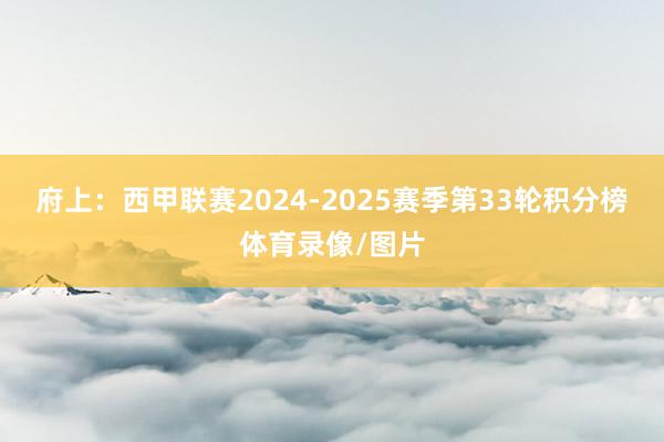 府上：西甲联赛2024-2025赛季第33轮积分榜体育录像/图片