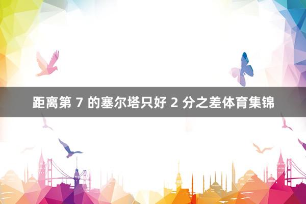 距离第 7 的塞尔塔只好 2 分之差体育集锦