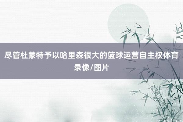 尽管杜蒙特予以哈里森很大的篮球运营自主权体育录像/图片