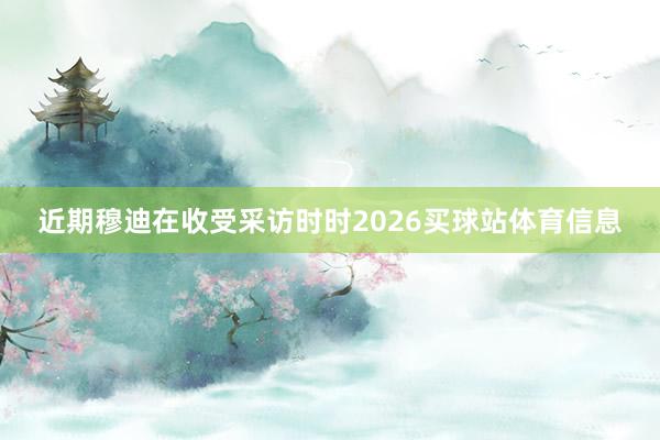 近期穆迪在收受采访时时2026买球站体育信息
