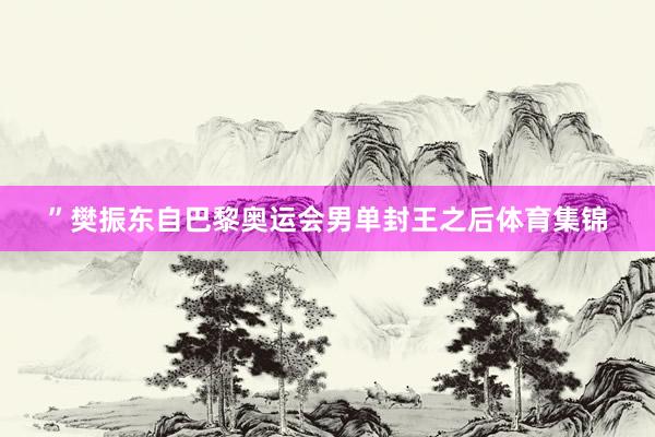 ”樊振东自巴黎奥运会男单封王之后体育集锦