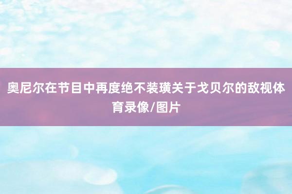 奥尼尔在节目中再度绝不装璜关于戈贝尔的敌视体育录像/图片