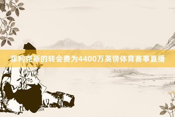 菲利克斯的转会费为4400万英镑体育赛事直播