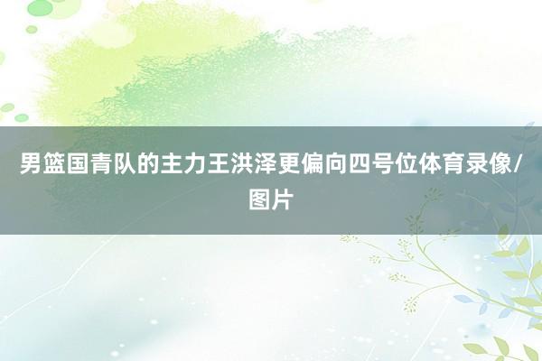 男篮国青队的主力王洪泽更偏向四号位体育录像/图片