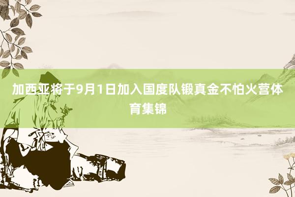 加西亚将于9月1日加入国度队锻真金不怕火营体育集锦