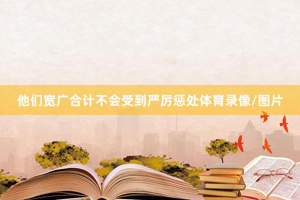 他们宽广合计不会受到严厉惩处体育录像/图片