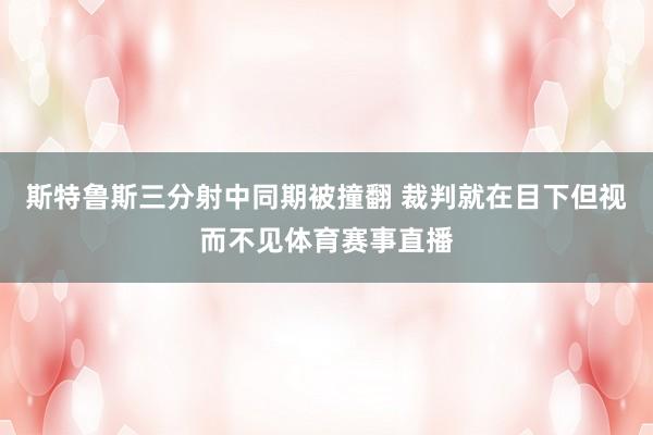 斯特鲁斯三分射中同期被撞翻 裁判就在目下但视而不见体育赛事直播