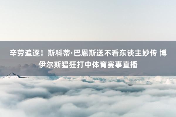 辛劳追逐！斯科蒂·巴恩斯送不看东谈主妙传 博伊尔斯猖狂打中体育赛事直播